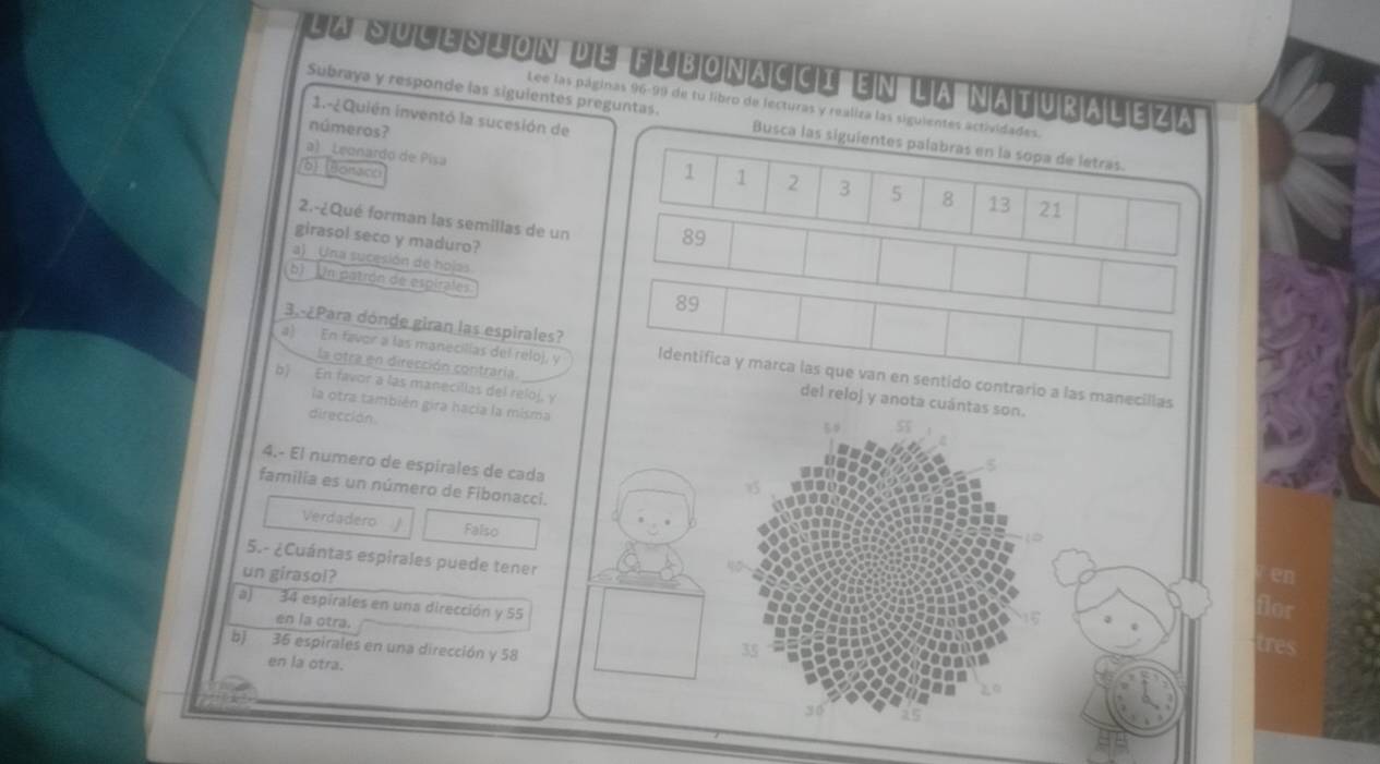 la suce sion d'e fibonacci en l'a naturaleza
Lee las páginas 96-99 de tu libro de lecturas y realiza las siguientes actividades.
1.-¿ Quién inventó la sucesión de
Subraya y responde las siguientes preguntas. Busca las siguientes palabras en la sopa de letras.
números?
a) _Leonardo de Pisa
/6) (Bonacci
1 1 2 3 5 8 13 21
2.-¿Qué forman las semillas de un 89
girasol seco y maduro?
a) Una sucesión de hojas
b) Un patrón de espirales
89
3. ¿Para dónde giran las espirales?
la otra en dirección contraría.
a) En favor a las manecilias del relo), y Identifica y marca las que van en sentido contrario a las manecillas
b) En favor a las manecillas del reloj, y
del reloj y anota cuántas son.
la otra también gira hacia la misma
dirección
4.- El numero de espirales de cada
familia es un número de Fibonacci.
Verdadero Falso
5.- ¿Cuántas espirales puede tener
un girasol? en
a) 34 espirales en una dirección y 55
flor
en la otra.
b) 36 espirales en una dirección y 58
35
tres
en la otra.