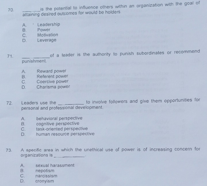 is the potential to influence others within an organization with the goal of
attaining desired outcomes for would be holders.
A. Leadership
B. Power
C. Motivation
D. Leverage
71. _of a leader is the authority to punish subordinates or recommend 
punishment.
A. Reward power
B. Referent power
C.£ Coercive power
D. Charisma power
72. Leaders use the _to involve followers and give them opportunities for
personal and professional development.
A. behavioral perspective
B. cognitive perspective
C. task-oriented perspective
D. human resource perspective
73. A specific area in which the unethical use of power is of increasing concern for
organizations is_
` .
A. sexual harassment
B. nepotism
C. £ narcissism
D. cronyism