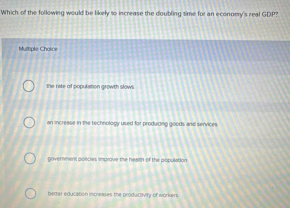 Which of the following would be likely to increase the doubling time for an economy's real GDP?
Multiple Choice
the rate of population growth slows
an increase in the technology used for producing goods and services
government policies improve the health of the population
better education increases the productivity of workers