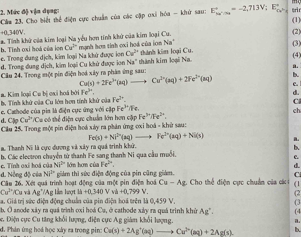 mç
2. Mức độ vận dụng:
Câu 23. Cho biết thế điện cực chuẩn của các cặp oxi hóa - khử sau: E_Na^+/Na^circ =-2,713V;E_Cu^(2+)/C^circ  trìn
(1)
+0,340V.
a. Tính khử của kim loại Na yếu hơn tính khử của kim loại Cu. (2)
b. Tính oxi hoá của ion Cu^(2+) mạnh hơn tính oxi hoá của ion Na^+
(3)
c. Trong dung dịch, kim loại Na khử được ion Cu^(2+) thành kim loại Cu. (4)
d. Trong dung dịch, kim loại Cu khử được ion Na^+ thành kim loại Na.
Câu 24. Trong một pin điện hoá xảy ra phản ứng sau: a.
Cu(s)+2Fe^(3+)(aq)to Cu^(2+)(aq)+2Fe^(2+)(aq)
b.
c.
a. Kim loại Cu bị oxi hoá bởi Fe^(3+). d.
b. Tính khử của Cu lớn hơn tính khử của Fe^(2+).
C
c. Cathode của pin là điện cực ứng với cặp Fe^(3+)/Fe.
ch
d. Cặp Cu^(2+)/Cu có thế điện cực chuẩn lớn hơn cặp Fe^(3+)/Fe^(2+).
Câu 25. Trong một pin điện hoá xảy ra phản ứng oxi hoá - khử sau:
Fe(s)+Ni^(2+)(aq)to Fe^(2+)(aq)+Ni(s)
a.
a. Thanh Ni là cực dương và xảy ra quá trình khử. b.
b. Các electron chuyển từ thanh Fe sang thanh Ni qua cầu muối.
c.
c. Tính oxi hoá của Ni^(2+) lớn hơn của Fe^(2+). d.
d. Nồng độ của Ni^(2+) giảm thì sức điện động của pin cũng giảm. C
Câu 26. Xét quá trình hoạt động của một pin điện hoá Cu-Ag g. Cho thế điện cực chuẩn của các ở (1
Cu^(2+)/Cu và Ag^+/Ag lần lượt la+0,340Vva+0,799V. (2
a. Giá trị sức điện động chuẩn của pin điện hoá trên là 0,459 V. (3
b. Ở anode xảy ra quá trình oxi hoá Cu, ở cathode xảy ra quá trình khử Ag^+. (4
c. Điện cực Cu tăng khối lượng, điện cực Ag giảm khối lượng. a.
d. Phản ứng hoá học xảy ra trong pin: Cu(s)+2Ag^+(aq)to Cu^(2+)(aq)+2Ag(s).
b.