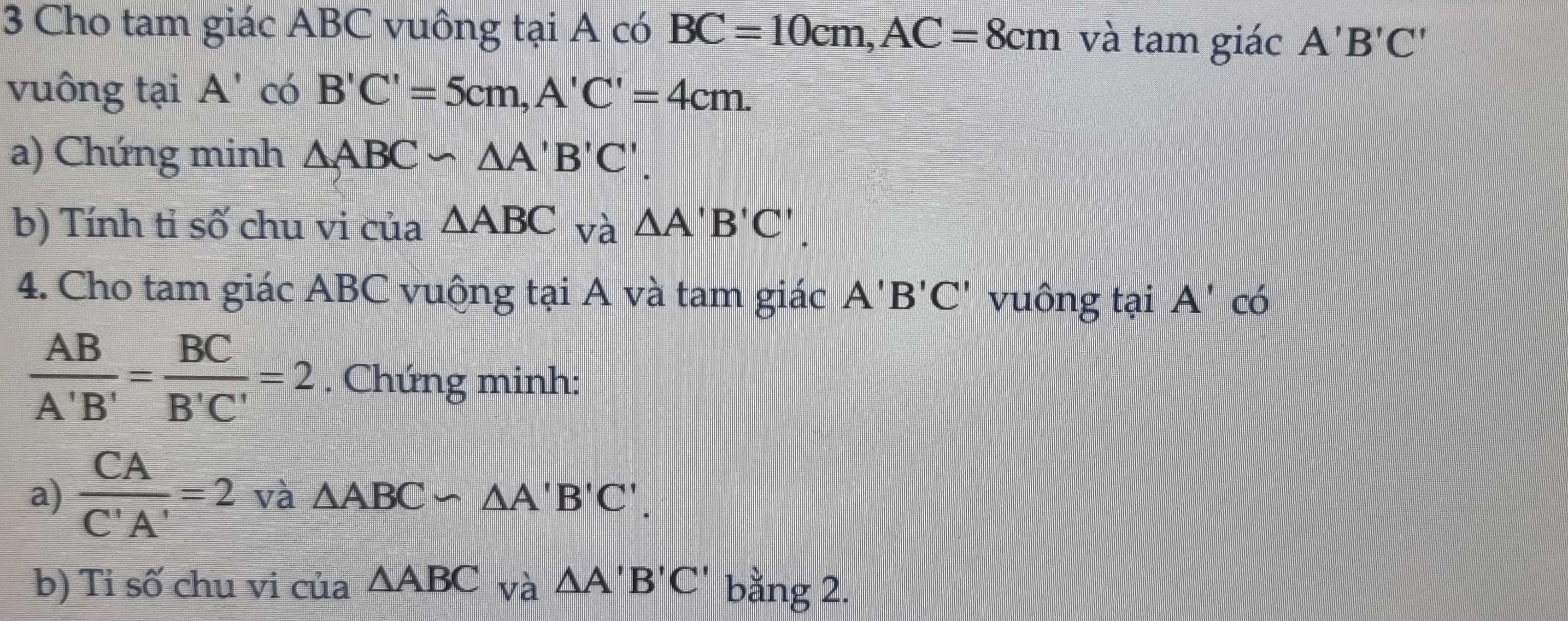 Cho tam giác ABC vuông tại A có BC=10cm, AC=8cm và tam giác A'B'C'
vuông tại A' có B'C'=5cm, A'C'=4cm. 
a) Chứng minh △ ABC∽ △ A'B'C'. 
b) Tính tỉ số chu vi của △ ABC và △ A'B'C'. 
4. Cho tam giác ABC vuộng tại A và tam giác A'B'C' vuông tại A' có
 AB/A'B' = BC/B'C' =2. Chứng minh: 
a)  CA/C'A' =2 và △ ABC∽ △ A'B'C'. 
b) Tỉ số chu vi cua△ ABC và △ A'B'C' bằng 2.