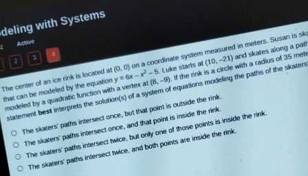 deling with Systems
Active
2 3 A
The center of an ice rink is located at (0,0) y=6x-x^2-5 on a coordinate system measured in meters. Susan is sk
that can be modeled by the equation (8,-9). Luke starts at (10,-21) and skates along a path
modeled by a quadratic function with a vertex at . If the rink is a circle with a radius of 35 met
statement best interprets the solution(s) of a system of equations modeling the paths of the skaters
The skaters' paths intersect once, but that point is outside the rink
The skaters' paths intersect once, and that point is inside the rink.
The skaters' paths intersect twice, but only one of those points is inside the rink
The skaters' paths intersect twice, and both points are inside the rink