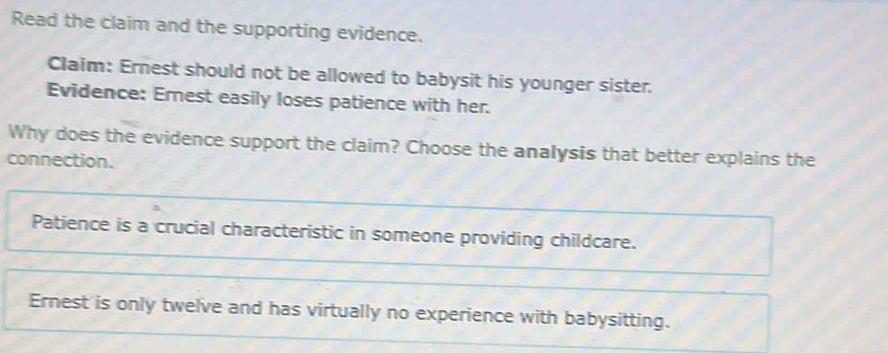 Read the claim and the supporting evidence. 
Claim: Ernest should not be allowed to babysit his younger sister. 
Evidence: Ernest easily loses patience with her. 
Why does the evidence support the claim? Choose the analysis that better explains the 
connection. 
Patience is a crucial characteristic in someone providing childcare. 
Ernest is only twelve and has virtually no experience with babysitting.