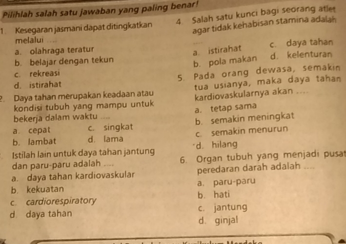 Pilihlah salah satu jawaban yang paling benar!
1. Kesegaran jasmani dapat ditingkatkan 4. Salah satu kunci bagi seorang atlet
agar tidak kehabisan stamina adalah
melalui
a. olahraga teratur c. daya tahan
a. istirahat
b belajar dengan tekun d. kelenturan
b. pola makan
c. rekreasi
d. istirahat 5. Pada orang dewasa, semakin
2. Daya tahan merupakan keadaan atau tua usianya, maka daya tahan
kondisi tubuh yang mampu untuk kardiovaskularnya akan ....
bekerja dalam waktu . a. tetap sama
a cepat c. singkat b. semakin meningkat
b. lambat d. lama c. semakin menurun
Istílah lain untuk daya tahan jantung d. hilang
dan paru-paru adalah .... 6. Organ tubuh yang menjadi pusat
a. daya tahan kardiovaskular peredaran darah adalah ___
b. kekuatan a. paru-paru
c. cardiorespiratory b. hati
d daya tahan c. jantung
d. ginjal