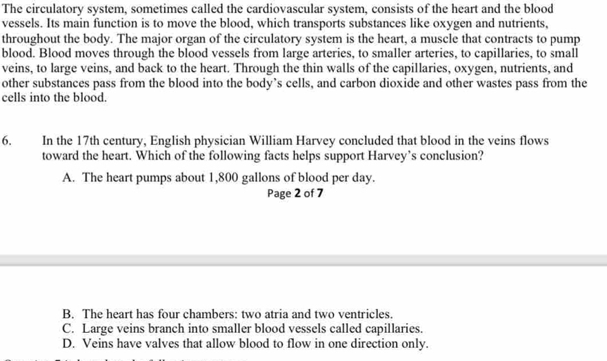 The circulatory system, sometimes called the cardiovascular system, consists of the heart and the blood
vessels. Its main function is to move the blood, which transports substances like oxygen and nutrients,
throughout the body. The major organ of the circulatory system is the heart, a muscle that contracts to pump
blood. Blood moves through the blood vessels from large arteries, to smaller arteries, to capillaries, to small
veins, to large veins, and back to the heart. Through the thin walls of the capillaries, oxygen, nutrients, and
other substances pass from the blood into the body’s cells, and carbon dioxide and other wastes pass from the
cells into the blood.
6. In the 17th century, English physician William Harvey concluded that blood in the veins flows
toward the heart. Which of the following facts helps support Harvey’s conclusion?
A. The heart pumps about 1,800 gallons of blood per day.
Page 2 of 7
B. The heart has four chambers: two atria and two ventricles.
C. Large veins branch into smaller blood vessels called capillaries.
D. Veins have valves that allow blood to flow in one direction only.