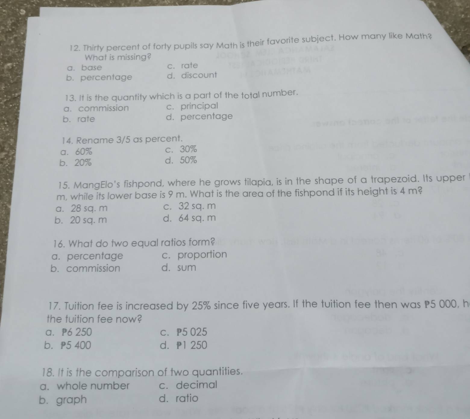 Thirty percent of forty pupils say Math is their favorite subject. How many like Math?
What is missing?
a. base c. rate
b. percentage d. discount
13. It is the quantity which is a part of the total number.
a. commission c. principal
b. rate d. percentage
14. Rename 3/5 as percent.
a. 60% c. 30%
b. 20% d. 50%
15. MangElo's fishpond, where he grows tilapia, is in the shape of a trapezoid. Its upper
m, while its lower base is 9 m. What is the area of the fishpond if its height is 4 m?
a. 28 sq. m c. 32 sq. m
b. 20 sq. m d. 64 sq. m
16. What do two equal ratios form?
a. percentage c. proportion
b. commission d. sum
17. Tuition fee is increased by 25% since five years. If the tuition fee then was P5 000, h
the tuition fee now?
a. p6 250 c. p5 025
b. p5 400 d. p1 250
18. It is the comparison of two quantities.
a. whole number c. decimal
b. graph d. ratio