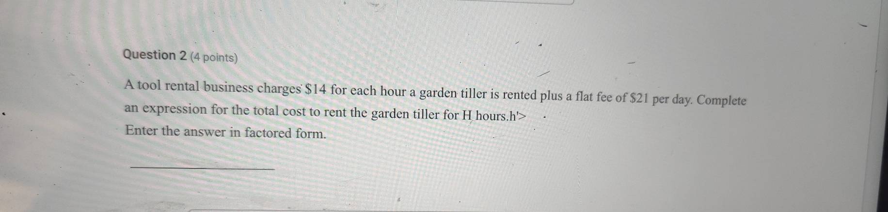 A tool rental business charges $14 for each hour a garden tiller is rented plus a flat fee of $21 per day. Complete 
an expression for the total cost to rent the garden tiller for H hours..h'>
Enter the answer in factored form. 
_