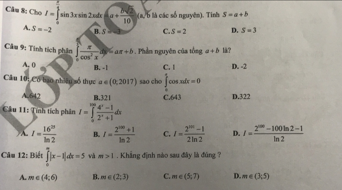 Cho I=∈tlimits _0^((frac π)4)sin 3xsin 2xdx=a+ bsqrt(2)/10  (a, b là các số nguyên). Tính S=a+b
A. S=-2 D. S=3
B. S=-3 C. S=2
Câu 9: Tính tích phân ∈tlimits _0^((π)frac π)cos^2xdx=aπ +b. Phần nguyên của tổng a+b là?
A. 0 B. -1 C. 1 D. -2
Câu 10: Có bao nhiêu số thực a∈ (0;2017) sao cho ∈tlimits _0^(acos xdx=0
A. 642 B. 321 C. 643 D. 322
Câu 11: Tính tích phân I=∈tlimits _0^(100)frac 4^x)-12^x+1dx
A. I= 16^(25)/ln 2  I= (2^(100)+1)/ln 2  C. I= (2^(101)-1)/2ln 2  D. I= (2^(100)-100ln 2-1)/ln 2 
B.
Câu 12: Biết ∈tlimits _0^m|x-1|dx=5 và m>1. Khẳng định nào sau đây là đúng ?
A. m∈ (4;6) B. m∈ (2;3) C. m∈ (5;7) D. m∈ (3;5)