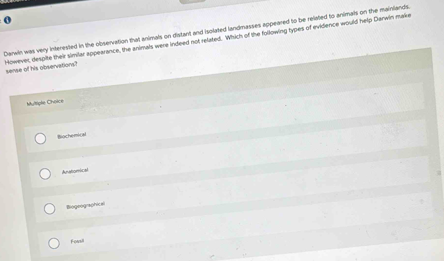 a
0
Darwin was very interested in the observation that animals on distant and isolated landmasses appeared to be related to animals on the mainlands.
However, despite their similar appearance, the animals were indeed not related. Which of the following types of evidence would help Darwin make
sense of his observations?
Multiple Choice
Biochemical
Anatomical
Biogeographical
Fossil