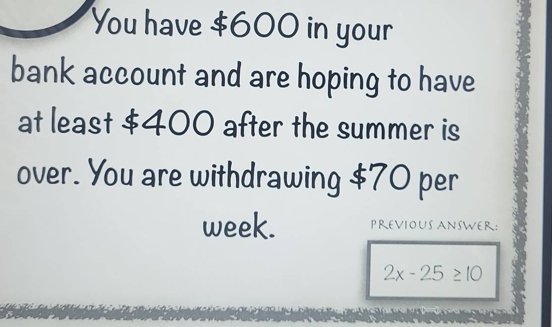 You have $600 in your 
bank account and are hoping to have 
at least $400 after the summer is 
over. You are withdrawing $70 per
week. PREVIOUS ANSWER:
2x-25≥ 10
a p