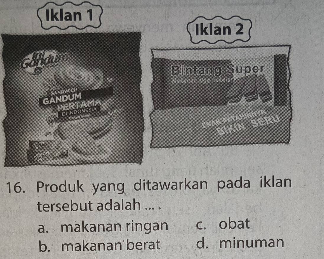 Iklan 2
Bintang Super
ENAK PATAHINNYA
BIKIN SERU
16. Produk yang ditawarkan pada iklan
tersebut adalah ... .
a. makanan ringan c. obat
b. makanan berat d. minuman