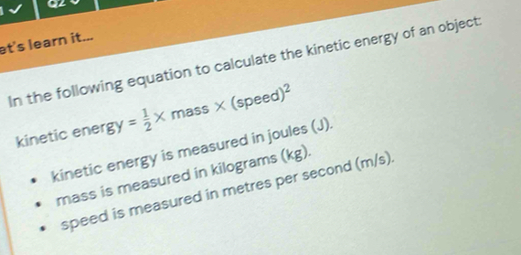 et's learn it... 
In the following equation to calculate the kinetic energy of an object: 
kinetic ener gy= 1/2 * mass* (speed)^2
kinetic energy is measured in joules (J).
(kg)
speed is measured in metres per second (m/s)