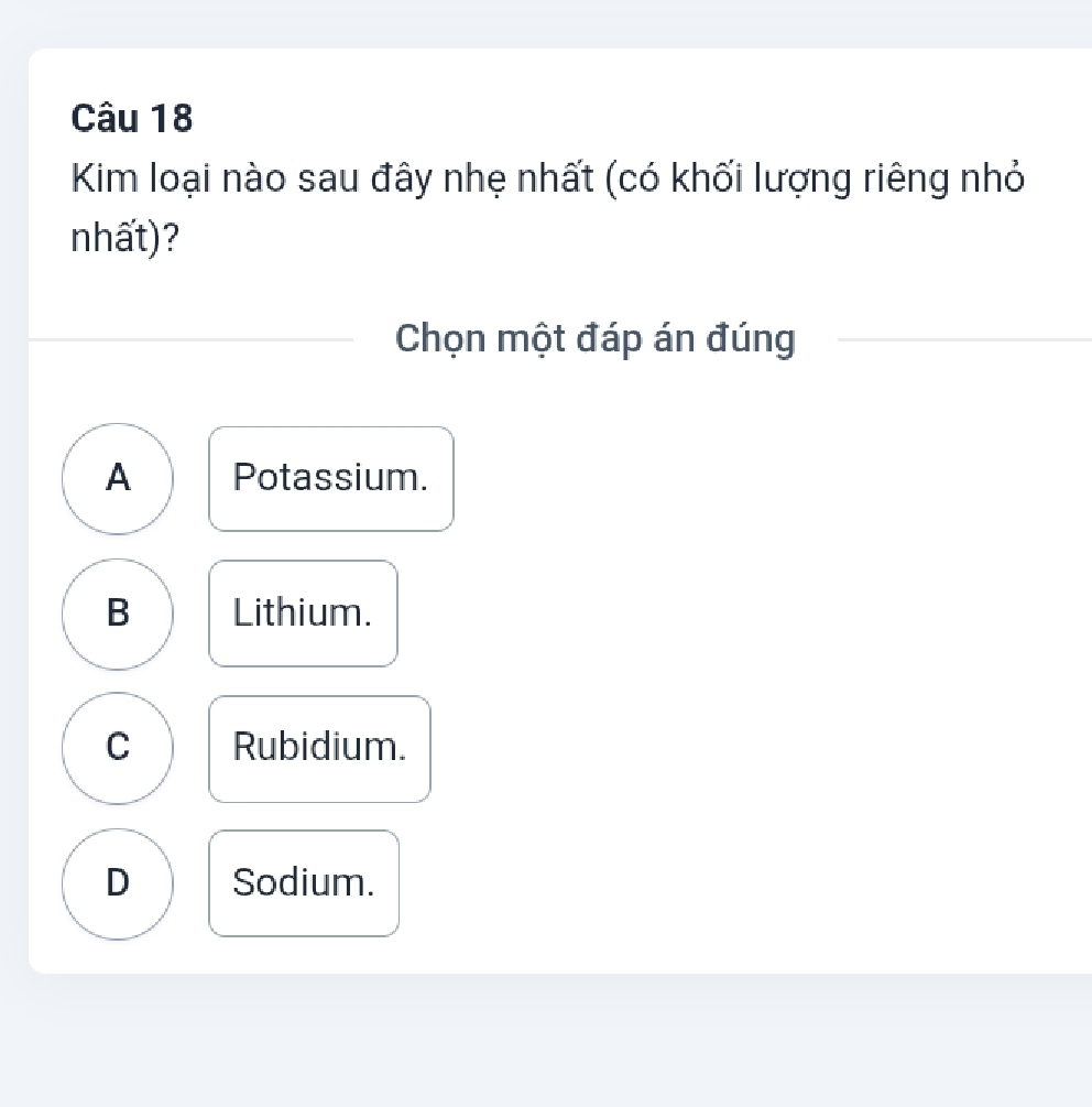 Kim loại nào sau đây nhẹ nhất (có khối lượng riêng nhỏ
nhất) ?
Chọn một đáp án đúng
A Potassium.
B Lithium.
C Rubidium.
D Sodium.