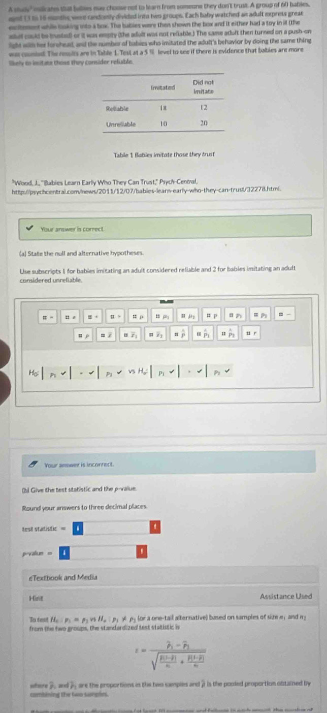 A sluy " odicates shat belies mas choose not to learn from someone they don't trust. A group of 6f bables,
eaed 13 tn 16 munths were cadomly divided into two groups. Each baby watched an adult express great
esitement whille loking into a box. The bables were then shown the box and it either had a toy in it (the
askel could be iestad) or it was empty (the adult was not refiable.) The same adult then turned on a push-on
light with her furehead, and the number of babies who imitated the adult's behavior by doing the same thing
was coumins. The resulls are in Table 1. Test at a 5 % level to see if there is evidence that babies are more
likely to imitate those they consider reliable.
Table 1 Babies imitate those they trust
"Wood, J., ''Babies Learn Early Who They Can Trust," Psych-Central,
http://psychcentral.com/news/2011/12/07/bables-learn-early-who-they-can-trust/32278.html.
Your answer is correct
(a) State the null and alternative hypotheses.
Use subscripts 1 for bables imitating an adult considered reliable and 2 for bables imitating an adult
considered unreliable.
:  B 。 n s ” μ =jè  P π p u P = -
u z overline Z_1 overline x_2 π widehat P_1 overset wedge P u  r
H。
Your answer is incorrect.
(b) Give the test statistic and the p-value.
Round your answers to three decimal places.
test statistic =
pevalum =
eTextbook and Media
Hist Assistance Used
To test H_a:mu =p_1vsmu _01lll_0:p_1!=  (or a one-tail alternative) based on samples of size e ,  and m
from the two groups, the standardized test statistic is
varepsilon =frac widehat p_1-widehat p_1sqrt(frac R(1-overline p))n+frac R(1-overline p)n
yulr a overline p a P_1 are the proportions in the two samples and 7 is the pooled proportion obtained by
combining the two sumpint.
