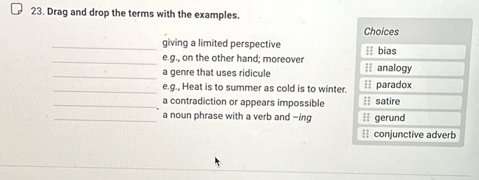 Drag and drop the terms with the examples.
Choices
_giving a limited perspective bias
_e.g., on the other hand; moreover
_a genre that uses ridicule analogy
_e.g., Heat is to summer as cold is to winter. paradox
_a contradiction or appears impossible satire
_a noun phrase with a verb and -ing gerund
conjunctive adverb