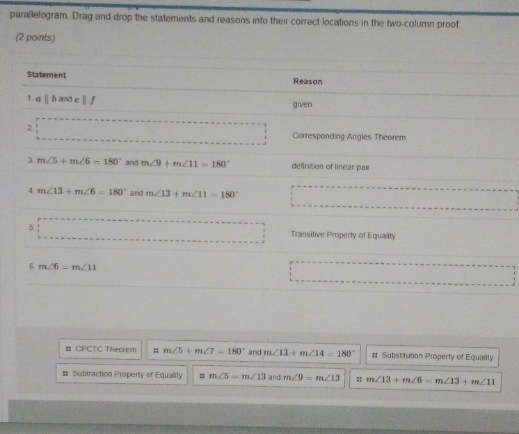 parallelogram. Drag and drop the statements and reasons into their correct locations in the two-column proof
(2 points)
# CPCTC Theorem :: m∠ 5+m∠ 7=180° and m∠ 13+m∠ 14=180° #: Substitution Property of Equality
# Subtraction Property of Equality :: m∠ 5=m∠ 13 and m∠ 9=m∠ 13 :: m∠ 13+m∠ 6=m∠ 13+m∠ 11