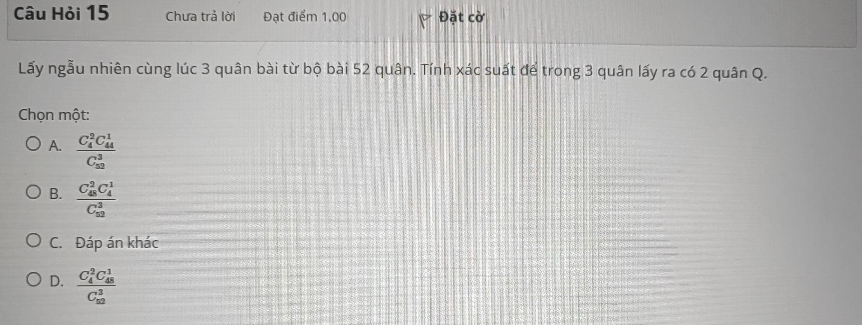 Câu Hỏi 15 Đặt cờ
Chưa trả lời Đạt điểm 1,00
Lấy ngẫu nhiên cùng lúc 3 quân bài từ bộ bài 52 quân. Tính xác suất để trong 3 quân lấy ra có 2 quân Q.
Chọn một:
A. frac (C_4)^2C_(44)^1(C_52)^3
B. frac (C_48)^2C_4^1(C_52)^3
C. Đáp án khác
D. frac (C_4)^2C_(48)^1(C_52)^3