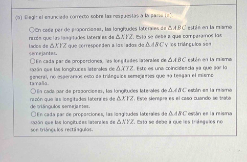 Elegir el enunciado correcto sobre las respuestas a la parte (▲).
a En cada par de proporciones, las longitudes laterales de △ ABC están en la misma
razón que las longitudes laterales de △ XYZ. Esto se debe a que comparamos los
lados de △ XYZ que corresponden a los lados de △ ABC y los triángulos son
semejantes.
En cada par de proporciones, las longitudes laterales de △ ABC están en la misma
razón que las longitudes laterales de △ XYZ. Esto es una coincidencia ya que por lo
general, no esperamos esto de triángulos semejantes que no tengan el mismo
tamaño.
En cada par de proporciones, las longitudes laterales de △ ABC están en la misma
razón que las longitudes laterales de △ XYZ. Este siempre es el caso cuando se trata
de triángulos semejantes.
En cada par de proporciones, las longitudes laterales de △ ABC están en la misma
razón que las longitudes laterales de △ XYZ. Esto se debe a que los triángulos no
son triángulos rectángulos.