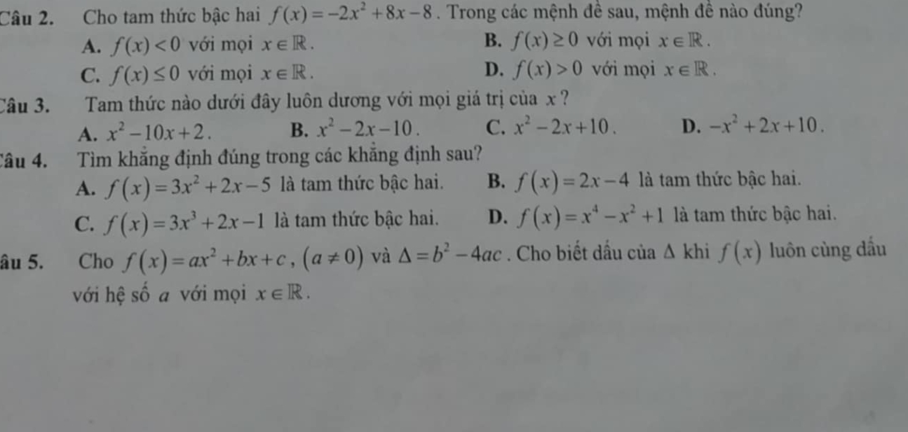 Cho tam thức bậc hai f(x)=-2x^2+8x-8. Trong các mệnh đề sau, mệnh đề nào đúng?
A. f(x)<0</tex> với mọi x∈ R. B. f(x)≥ 0 với mọi x∈ R.
D.
C. f(x)≤ 0 với mọi x∈ R. f(x)>0 với mọi x∈ R. 
Câu 3. Tam thức nào dưới đây luôn dương với mọi giá trị của x ?
A. x^2-10x+2. B. x^2-2x-10. C. x^2-2x+10. D. -x^2+2x+10. 
Câu 4. Tìm khắng định đúng trong các khẳng định sau?
A. f(x)=3x^2+2x-5 là tam thức bậc hai. B. f(x)=2x-4 là tam thức bậc hai.
C. f(x)=3x^3+2x-1 là tam thức bậc hai. D. f(x)=x^4-x^2+1 là tam thức bậc hai.
âu 5. Cho f(x)=ax^2+bx+c, (a!= 0) và △ =b^2-4ac. Cho biết dấu của △ kh f(x) luôn cùng dấu
với hệ số a với mọi x∈ R.