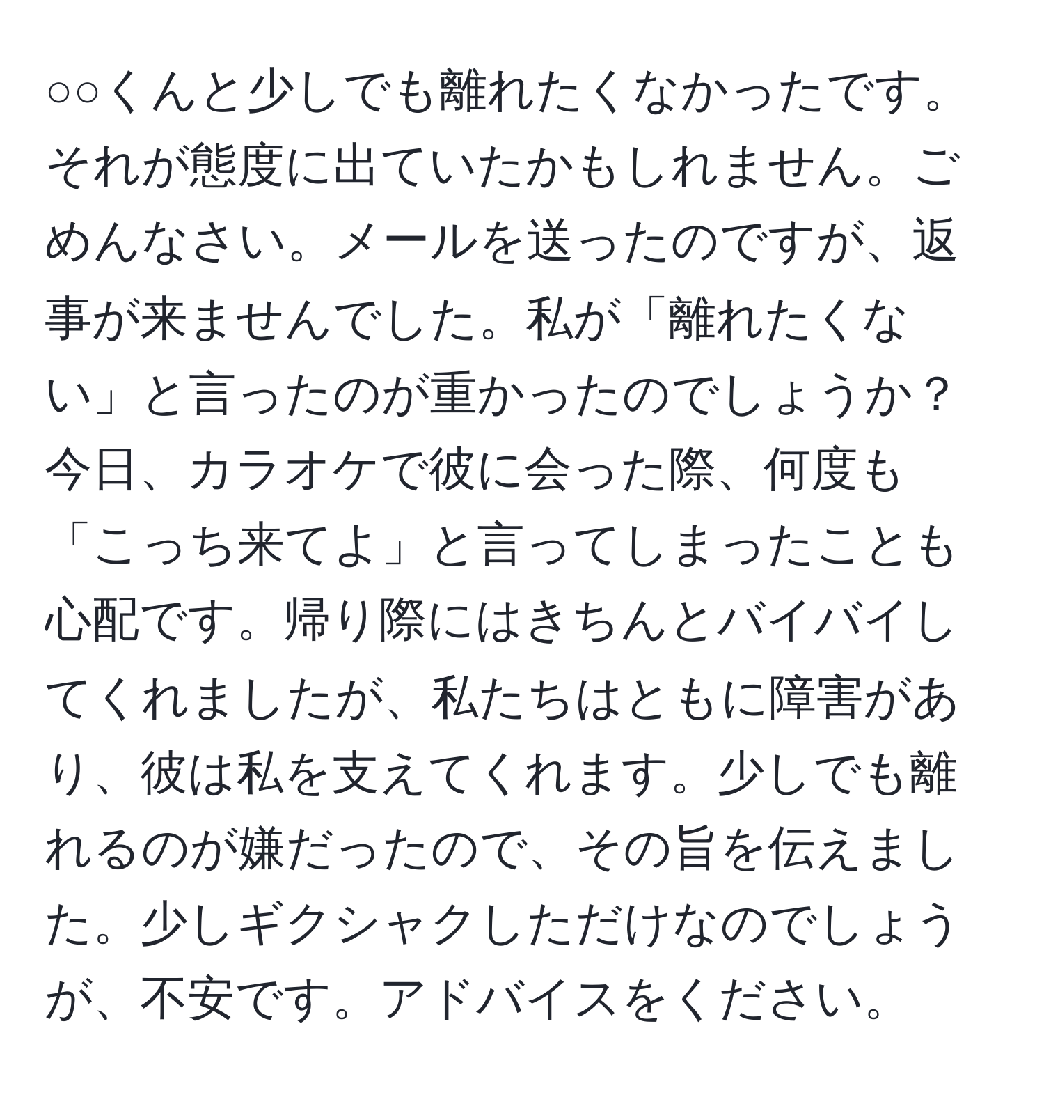 ○○くんと少しでも離れたくなかったです。それが態度に出ていたかもしれません。ごめんなさい。メールを送ったのですが、返事が来ませんでした。私が「離れたくない」と言ったのが重かったのでしょうか？今日、カラオケで彼に会った際、何度も「こっち来てよ」と言ってしまったことも心配です。帰り際にはきちんとバイバイしてくれましたが、私たちはともに障害があり、彼は私を支えてくれます。少しでも離れるのが嫌だったので、その旨を伝えました。少しギクシャクしただけなのでしょうが、不安です。アドバイスをください。