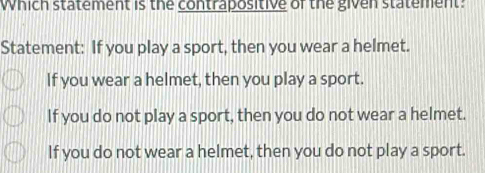 Which statement is the contrapositive of the given statement:
Statement: If you play a sport, then you wear a helmet.
If you wear a helmet, then you play a sport.
If you do not play a sport, then you do not wear a helmet.
If you do not wear a helmet, then you do not play a sport.