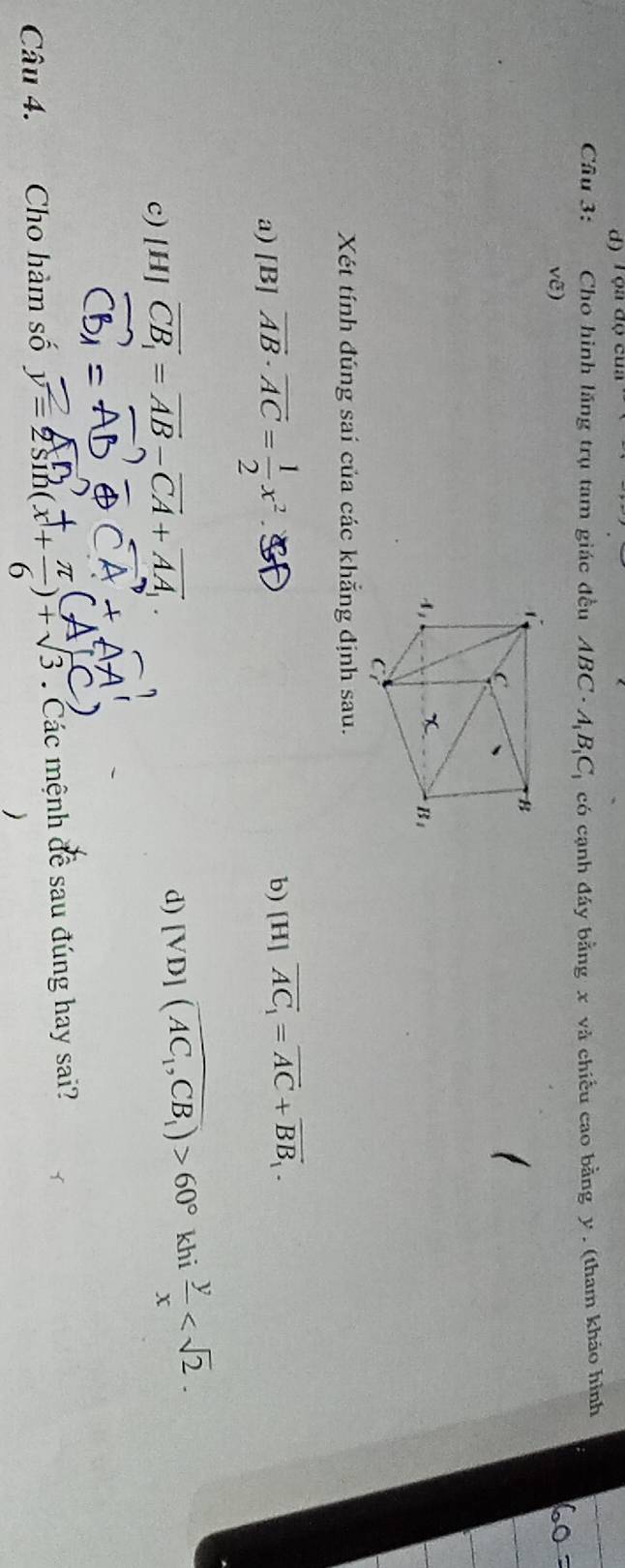 d) l ộa ( a0cua
Cầu 3:       Cho hình lăng trụ tam giác đều ABC· A_1B_1C_1 có cạnh đáy bằng x và chiếu cao bằng y . (tham khảo hình
vwidehat e)
Xét tính đúng sai của các khẵng định sau.
a) [B] vector AB· vector AC= 1/2 x^2.
b) [H]overline AC_1=overline AC+overline BB_1.
c) [H] vector CB_1=vector AB-vector CA+vector AA_1. [VD](overline AC_1,CB_1)>60° khi  y/x 
d)
Câu 4. Cho hàm số ∴(2) +5 :  Các mệnh đề sau đúng hay sai?
)