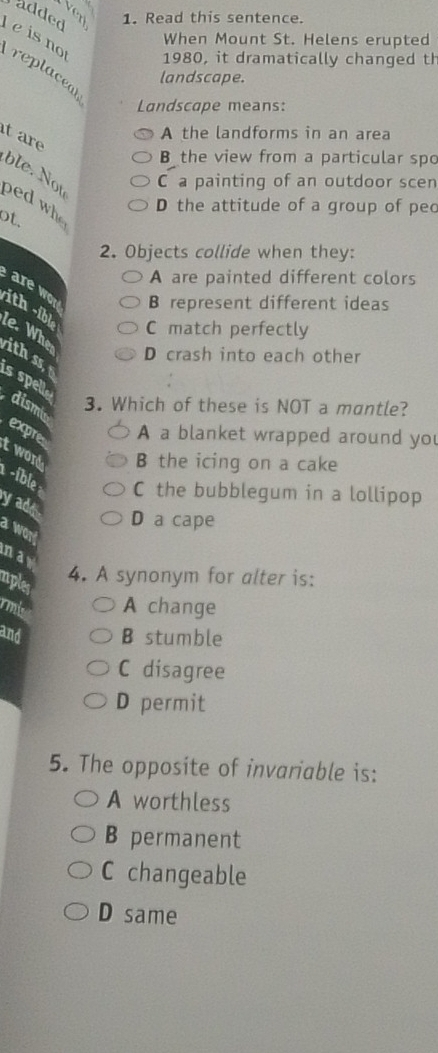ver
added 1. Read this sentence.
When Mount St. Helens erupted
e is no replaceal
1980, it dramatically changed th
landscape.
Landscape means:
it are
A the landforms in an area
B the view from a particular spo
C a painting of an outdoor scen
ble. Not ped who
D the attitude of a group of pec
ot.
2. Objects collide when they:
A are painted different colors
re w
B represent different ideas
C match perfectly
ith -ible le. When D crash into each other
ith ss 
s spell
dism 3. Which of these is NOT a mantle?
A a blanket wrapped around you
expre t word B the icing on a cake
-íble C the bubblegum in a lollipop
y ad
D a cape
a wor!
may
nples
4. A synonym for alter is:
rm A change
and B stumble
C disagree
D permit
5. The opposite of invariable is:
A worthless
B permanent
C changeable
D same
