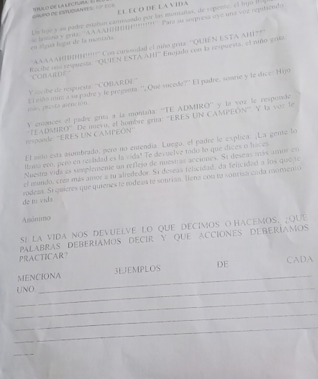 EL ECO DE LA VIDA
GRUPO DE ESTUDIANTES: 10° EGB
Un hijo y su padre estaban caminando por las montañas, de repente, el hijo (H
se lastima y grita: ''AAAAHΗHΗΗ!!!!!!!!!'' Para su sorpresa oye una voz repitiendo
en algún lugar de la montaña.
'AAAAAΗΗΗΗΗ!!!!!" Con curiosidad el niño grita: 'QUIÊN ESTA AHÍ??''
Recibe una respuesta: ''QUIEN ESTA AHI'' Enojado con la respuesta, el niño grita:
''COBARDE
El niño mira a su padre y le pregunta: ''¿Qué sucede?'' El padre, sonrie y le dice: Hijo
Y recibe de respuesta: ''COBARDE''
mio, presta atención.
Y entonces el padre grita a la montaña: ''TE ADMIRO'' y la voz le responde:
“TEADMIRO” De nuevo, el hombre grita: “ERES UN CAMPEÓN”. Y la voz le
responde: ''ERES UN CAMPEÓN''
El niño esta asombrado, pero no entendía. Luego, el padre le explica: ¡La gente lo
Hama eco, pero en realidad es la vida! Te devuelve todo lo que dices o haces
Nuestra vida es simplemente un reflejo de nuestras acciones. Si deseas más amor en
el mundo, crea más amor a tu alrededor. Sí deseas felicidad, da felicidad a los que te
rodean. Si quieres que quienes te rodean te sonrían. llena con tu sonrisa cada momento
de tu vida
Anónimo
SI LA VIDA NOS DEVUELVE LO QUE DECIMOS O HACEMOS. ;QUE
PALABRAS DEBERIAMOS DECIR Y QUE ACCIONES DEBERÍAMOS
PRACTICAR?
DE
_
MENCIONA 3EJEMPLOS CADA
_UNO.
_
_
_
_