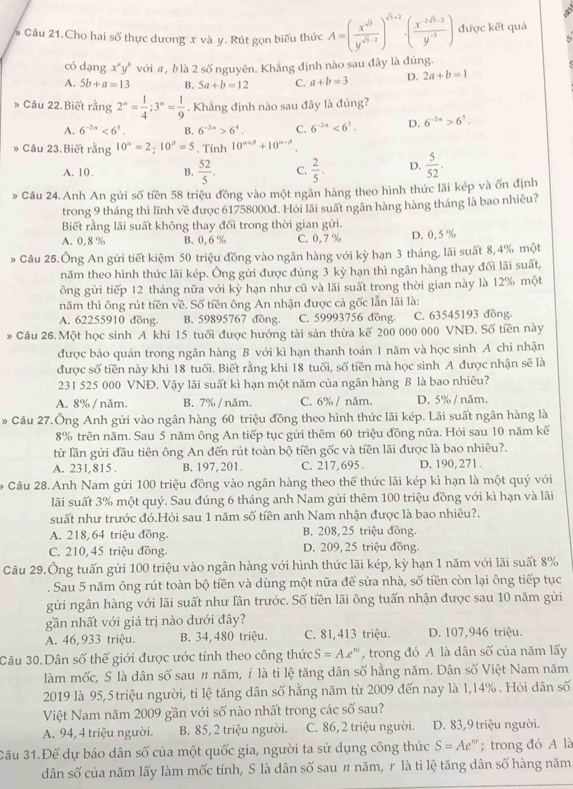 Câu 21.Cho hai số thực dương x và y. Rút gọn biểu thức A=( x^(sqrt(5))/y^(sqrt(5)-2) )^sqrt(5)+2· ( (x^(-2sqrt(5)-2))/y^(-3) ) được kết quả
có dạng x"y" với a, b là 2 số nguyên. Khẳng định nào sau đây là đúng.
A. 5b+a=13 B. 5a+b=12 C. a+b=3 D. 2a+b=1
» Câu 22.Biết rằng 2^(alpha)= 1/4 ;3^(alpha)= 1/9 . Khẳng định nào sau đây là đúng?
A. 6^(-2n)<6^5. B. 6^(-2a)>6^4. C. 6^(-2a)<6^3. D. 6^(-2n)>6^5.
» Câu 23. Biết rằng 10^(alpha)=2;10^(beta)=5 , Tính 10^(alpha +beta)+10^(alpha -beta)
A. 10 . B.  52/5 . C.  2/5 .
D.  5/52 .
* Câu 24. Anh An gửi số tiền 58 triệu đồng vào một ngân hàng theo hình thức lãi kép và ốn định
trong 9 tháng thì lĩnh về được 61758000đ. Hỏi lãi suất ngân hàng hàng tháng là bao nhiêu?
Biết rằng lãi suất không thay đổi trong thời gian gửi.
A. 0,8 % B. 0,6 % C. 0,7 % D. 0,5%
» Câu 25.Ông An gửi tiết kiệm 50 triệu đồng vào ngân hàng với kỳ hạn 3 tháng, lãi suất 8,4% một
năm theo hình thức lãi kép. Ông gửi được đúng 3 kỳ hạn thì ngân hàng thay đổi lãi suất,
ông gửi tiếp 12 tháng nữa với kỳ hạn như cũ và lãi suất trong thời gian này là 12% một
năm thì ông rút tiền về. Số tiền ông An nhận được cả gốc lẫn lãi là:
A. 62255910 đồng. B. 59895767 đồng. C. 59993756 đồng. C. 63545193 đồng.
»Câu 26.Một học sinh A khi 15 tuổi được hưởng tài sản thừa kế 200 000 000 VNĐ. Số tiền này
được bảo quản trong ngân hàng B với kì hạn thanh toán 1 năm và học sinh A chi nhận
được số tiền này khi 18 tuổi. Biết rằng khi 18 tuổi, số tiền mà học sinh A được nhận sẽ là
231 525 000 VNĐ. Vậy lãi suất kì hạn một năm của ngân hàng B là bao nhiêu?
A. 8% / năm. B. 7% / năm. C. 6% / năm. D. 5% / năm.
* Câu 27.Ông Anh gửi vào ngân hàng 60 triệu đồng theo hình thức lãi kép. Lãi suất ngân hàng là
8% trên năm. Sau 5 năm ông An tiếp tục gửi thêm 60 triệu đồng nữa. Hỏi sau 10 năm kể
từ lần gửi đầu tiên ông An đến rút toàn bộ tiền gốc và tiền lãi được là bao nhiêu?.
A. 231,815 . B. 197, 201. C. 217,695 . D. 190, 271.
Câu 28. Anh Nam gửi 100 triệu đồng vào ngân hàng theo thể thức lãi kép kì hạn là một quý với
lãi suất 3% một quý. Sau đúng 6 tháng anh Nam gửi thêm 100 triệu đồng với kì hạn và lãi
suất như trước đó.Hỏi sau 1 năm số tiền anh Nam nhận được là bao nhiêu?.
A. 218,64 triệu đồng. B. 208,25 triệu đồng.
C. 210, 45 triệu đồng. D. 209,25 triệu đồng.
Câu 29.Ông tuấn gửi 100 triệu vào ngân hàng với hình thức lãi kép, kỳ hạn 1 năm với lãi suất 8%
. Sau 5 năm ông rút toàn bộ tiền và dùng một nữa để sửa nhà, số tiền còn lại ông tiếp tục
gửi ngân hàng với lãi suất như lần trước. Số tiền lãi ông tuấn nhận được sau 10 năm gửi
gần nhất với giá trị nào dưới đây?
A. 46,933 triệu. B. 34, 480 triệu. C. 81,413 triệu. D. 107,946 triệu.
Câu 30.Dân số thế giới được ước tính theo công thức S=A.e^(ni) , trong đó A là dân số của năm lấy
làm mốc, S là dân số sau n năm, ỉ là tỉ lệ tăng dân số hằng năm. Dân số Việt Nam năm
2019 là 95,5 triệu người, tỉ lệ tăng dân số hằng năm từ 2009 đến nay là 1,14% . Hỏi dân số
Việt Nam năm 2009 gần với số nào nhất trong các số sau?
A. 94, 4 triệu người. B. 85,2 triệu người. C. 86,2 triệu người. D. 83,9 triệu người.
Câu 31.Để dự báo dân số của một quốc gia, người ta sử dụng công thức S=Ae :'''  trong đó A là
dân số của năm lấy làm mốc tính, S là dân số sau 〃 năm, r là tỉ lệ tăng dân số hàng năm