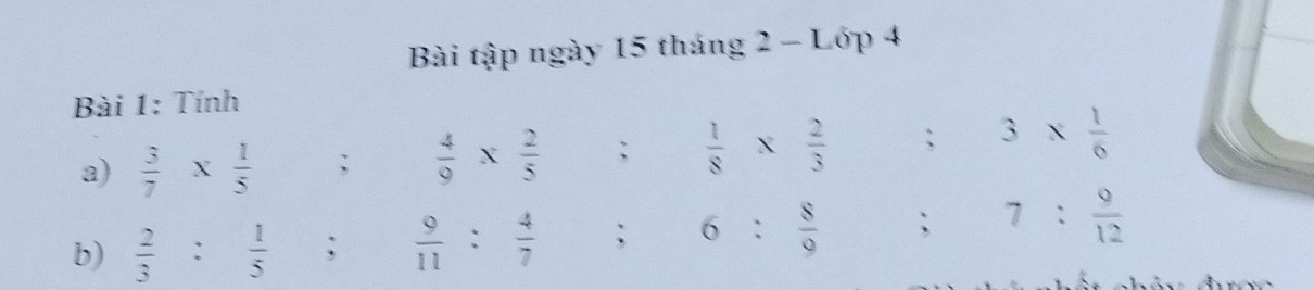 Bài tập ngày 15 tháng 2-L ớp 4 
Bài 1: Tính 
a)  3/7 *  1/5 ;  4/9 *  2/5 ;  1/8 *  2/3 ; 3*  1/6 
b)  2/3 : 1/5 ;  9/11 : 4/7 ; 6: 8/9 ; 7: 9/12 