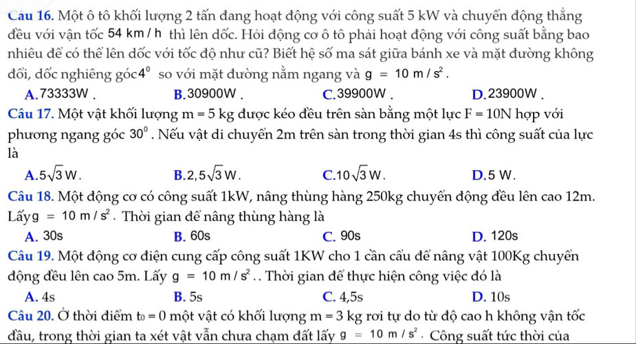 Cau 16. Một ô tô khối lượng 2 tấn đang hoạt động với công suất 5 kW và chuyển động thắng
đều với vận tốc 54 km / h thì lên dốc. Hỏi động cơ ô tô phải hoạt động với công suất bằng bao
nhiêu để có thể lên dốc với tốc độ như cũ? Biết hệ số ma sát giữa bánh xe và mặt đường không
đổi, dốc nghiêng goc4° so với mặt đường nằm ngang và g=10m/s^2.
A.73333W . B. 30900W . C.39900W . D.23900W .
Câu 17. Một vật khối lượng m=5kg được kéo đều trên sàn bằng một lực F=10N hợp với
phưong ngang góc . Nếu vật di chuyển 2m trên sàn trong thời gian 4s thì công suất của lực 30°
là
B.
C.
A. 5sqrt(3)W. 2,5sqrt(3)W. 10sqrt(3)W. D.5 W.
Câu 18. Một động cơ có công suất 1kW, nâng thùng hàng 250kg chuyển động đều lên cao 12m.
Lấy g=10m/s^2.  Thời gian để nâng thùng hàng là
A. 30s B. 60s C. 90s D. 120s
Câu 19. Một động cơ điện cung cấp công suất 1KW cho 1 cần cấu để nâng vật 100Kg chuyển
động đều lên cao 5m. Lấy g=10m/s^2. Thời gian để thực hiện công việc đó là
A. 4s B. 5s C. 4,5s D. 10s
Câu 20. Ở thời điểm t_0=0 một vật có khối lượng m=3kg rơi tự do từ độ cao h không vận tốc
đầu, trong thời gian ta xét vật vẫn chưa chạm đất lấy g=10m/s^2 Công suất tức thời của