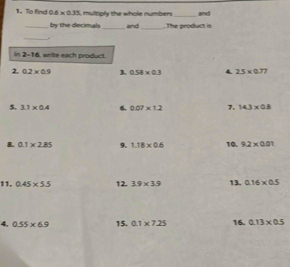 To find 0.6* 0.35 , multiply the whole numbers _and 
_by the decimals _and_ .The product is 
_ 
ln 2- 16, write each product. 
2. 0.2* 0.9 3. 0.58* 0.3 4. 2.5* 0.77
5. 3.1* 0.4 6. 0.07* 1.2 7. 14.3* 0.8
8. 0.1* 2.85 9. 1.18* 0.6 10. 9.2* 0.01
11. 0.45* 5.5 12. 3.9* 3.9 13. 0.16* 0.5
4. 0.55* 6.9 15. 0.1* 7.25 16. 0.13* 0.5