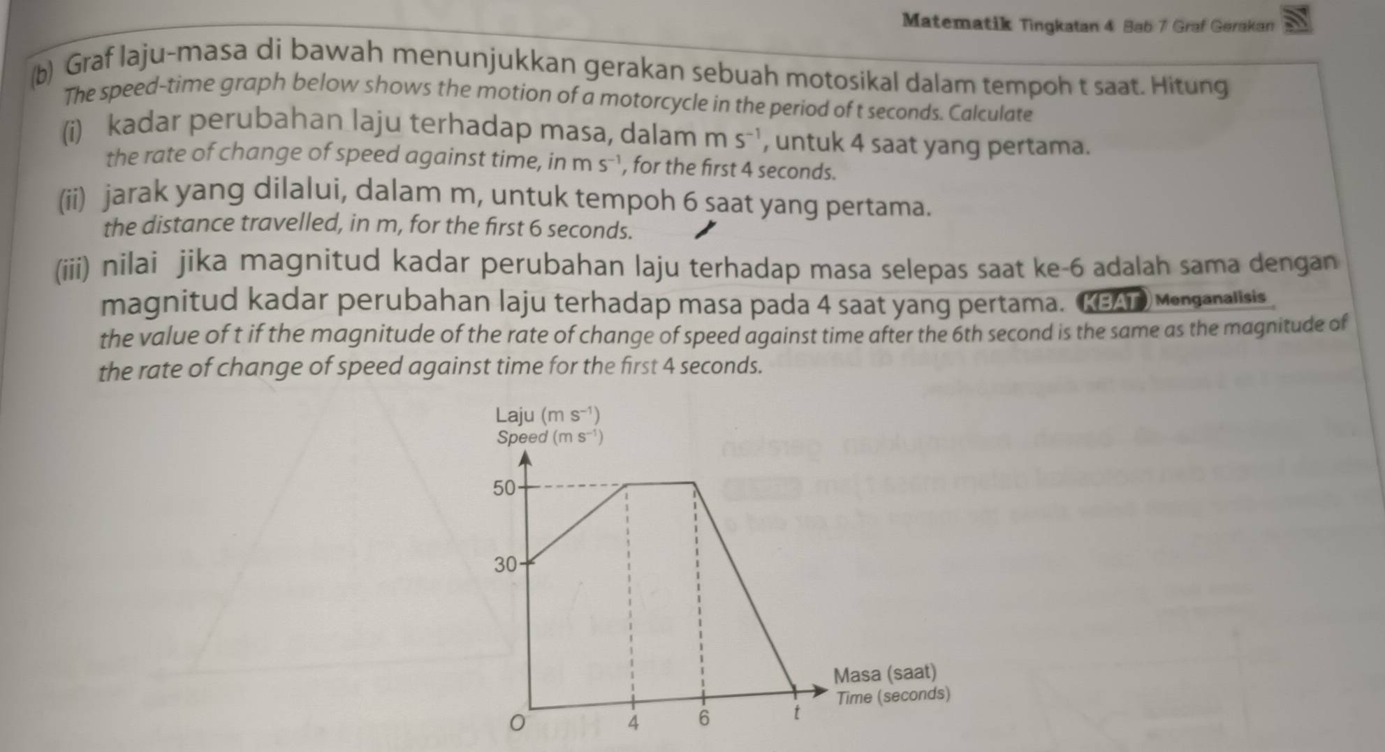 Matematik Tingkatan 4 Bab 7 Graf Gerakan
(b) Graf laju-masa di bawah menunjukkan gerakan sebuah motosikal dalam tempoh t saat. Hitung
The speed-time graph below shows the motion of a motorcycle in the period of t seconds. Calculate
(i) kadar perubahan laju terhadap masa, dalam ms^(-1) , untuk 4 saat yang pertama.
the rate of change of speed against time, in ms^(-1) , for the first 4 seconds.
(ii) jarak yang dilalui, dalam m, untuk tempoh 6 saat yang pertama.
the distance travelled, in m, for the first 6 seconds.
(iii) nilai jika magnitud kadar perubahan laju terhadap masa selepas saat ke-6 adalah sama dengan
magnitud kadar perubahan laju terhadap masa pada 4 saat yang pertama. (KEAT) Menganalisis
the value of t if the magnitude of the rate of change of speed against time after the 6th second is the same as the magnitude of
the rate of change of speed against time for the first 4 seconds.