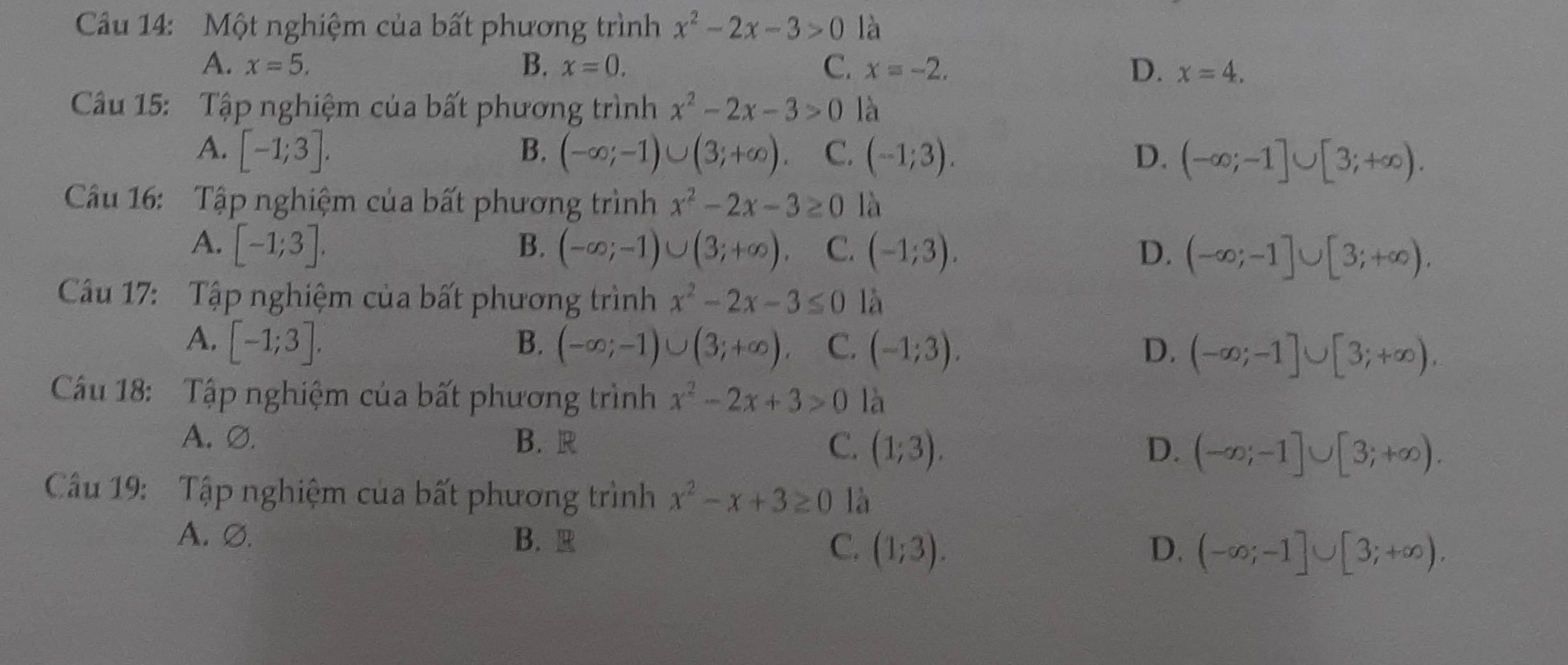 Một nghiệm của bất phương trình x^2-2x-3>0 là
A. x=5. B. x=0. C. x=-2. D. x=4. 
Câu 15: Tập nghiệm của bất phương trình x^2-2x-3>0 là
A. [-1;3]. B. (-∈fty ;-1)∪ (3;+∈fty ). C. (-1;3). D. (-∈fty ;-1]∪ [3;+∈fty ). 
Câu 16: Tập nghiệm của bất phương trình x^2-2x-3≥ 0 là
A. [-1;3]. B. (-∈fty ;-1)∪ (3;+∈fty ). C. (-1;3). D. (-∈fty ;-1]∪ [3;+∈fty ). 
Câu 17: Tập nghiệm của bất phương trình x^2-2x-3≤ 0 là
A. [-1;3]. B. (-∈fty ;-1)∪ (3;+∈fty ). C. (-1;3). D. (-∈fty ;-1]∪ [3;+∈fty ). 
Cầu 18: Tập nghiệm của bất phương trình x^2-2x+3>0 là
A. Ø. B. R C. (1;3). (-∈fty ;-1]∪ [3;+∈fty ). 
D.
Câu 19: Tập nghiệm của bất phương trình x^2-x+3≥ 0 là
A. Ø. B. R D. (-∈fty ;-1]∪ [3;+∈fty ).
C. (1;3).