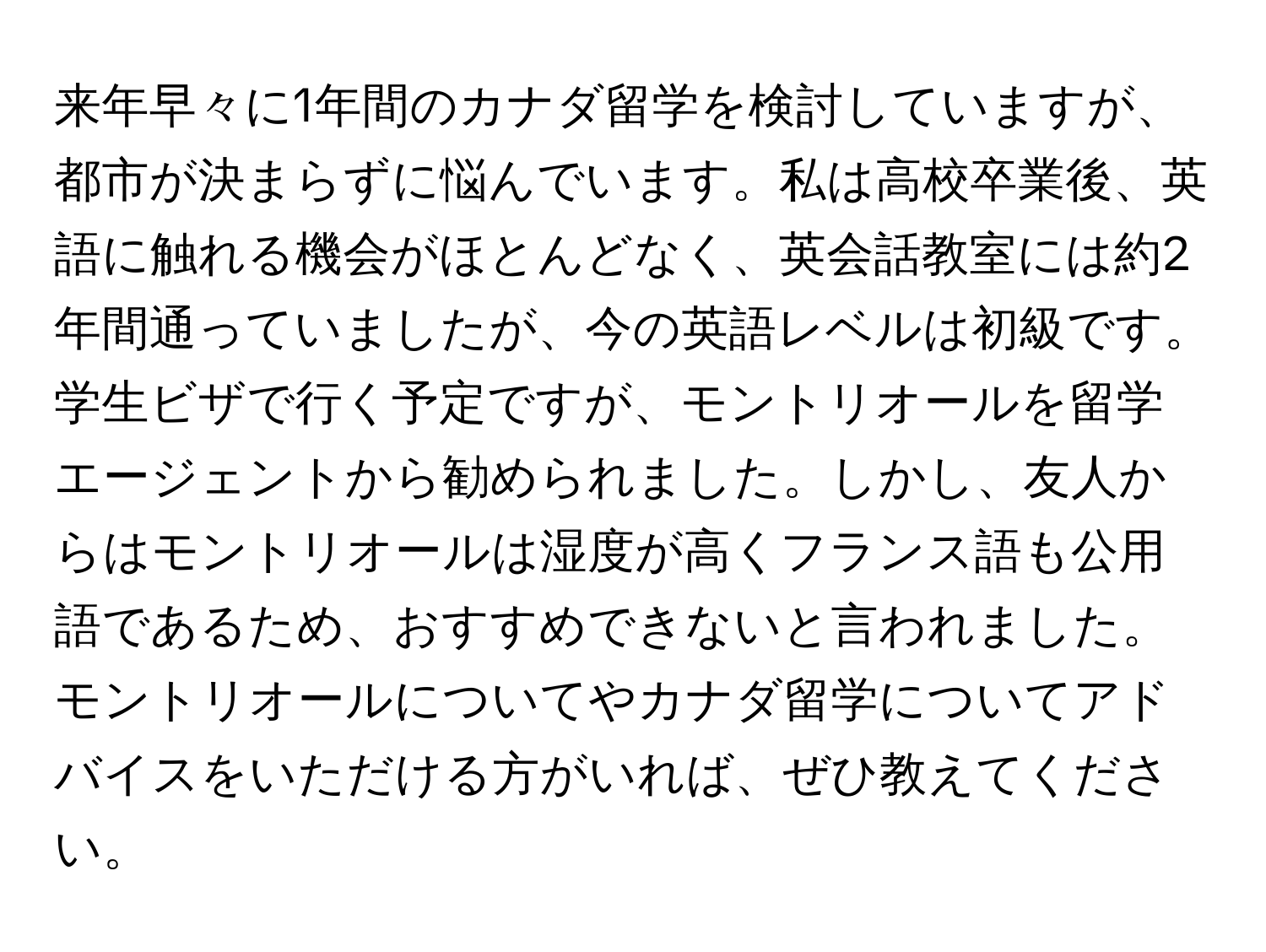 来年早々に1年間のカナダ留学を検討していますが、都市が決まらずに悩んでいます。私は高校卒業後、英語に触れる機会がほとんどなく、英会話教室には約2年間通っていましたが、今の英語レベルは初級です。学生ビザで行く予定ですが、モントリオールを留学エージェントから勧められました。しかし、友人からはモントリオールは湿度が高くフランス語も公用語であるため、おすすめできないと言われました。モントリオールについてやカナダ留学についてアドバイスをいただける方がいれば、ぜひ教えてください。