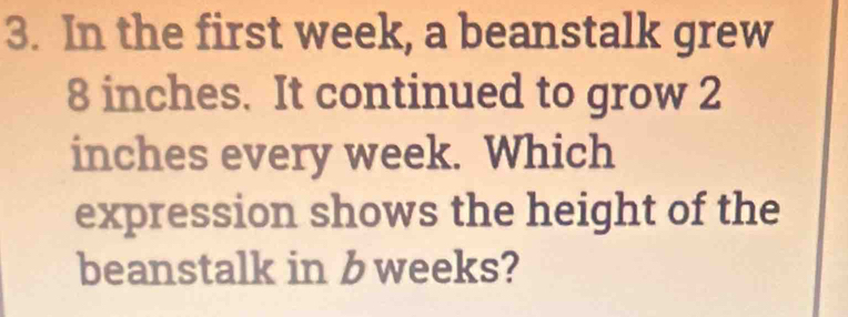 In the first week, a beanstalk grew
8 inches. It continued to grow 2
inches every week. Which 
expression shows the height of the 
beanstalk in b weeks?