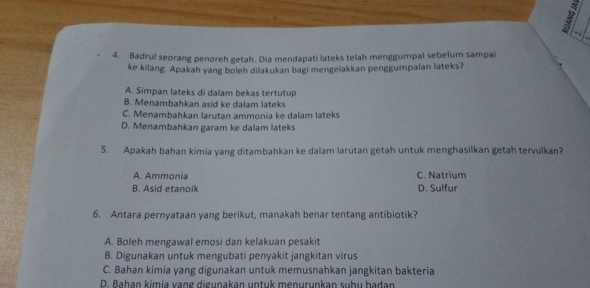 Badrul seorang penoreh getah. Dia mendapati lateks telah menggumpal sebelum sampai
ke kilang. Apakah yang boleh dilakukan bagi mengelakkan penggumpalan lateks?
A. Simpan lateks di dalam bekas tertutup
B. Menambahkan asid ke dalam lateks
C. Menambahkan larutan ammonia ke dalam lateks
D. Menambahkan garam ke dalam lateks
5. Apakah bahan kimia yang ditambahkan ke dalam larutan getah untuk menghasilkan getah tervulkan?
A. Ammonia C. Natrium
B. Asid etanoik D. Sulfur
6. Antara pernyataan yang berikut, manakah benar tentang antibiotik?
A. Boleh mengawal emosi dan kelakuan pesakit
B. Digunakan untuk mengubati penyakit jangkitan virus
C. Bahan kimia yang digunakan untuk memusnahkan jangkitan bakteria
D. Baḥan kimia vạng digunakan untuk menurunkan suhu badan