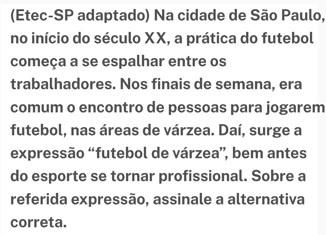 (Etec-SP adaptado) Na cidade de São Paulo, 
no início do século XX, a prática do futebol 
começa a se espalhar entre os 
trabalhadores. Nos finais de semana, era 
comum o encontro de pessoas para jogarem 
futebol, nas áreas de várzea. Daí, surge a 
expressão “futebol de várzea”, bem antes 
do esporte se tornar profissional. Sobre a 
referida expressão, assinale a alternativa 
correta.