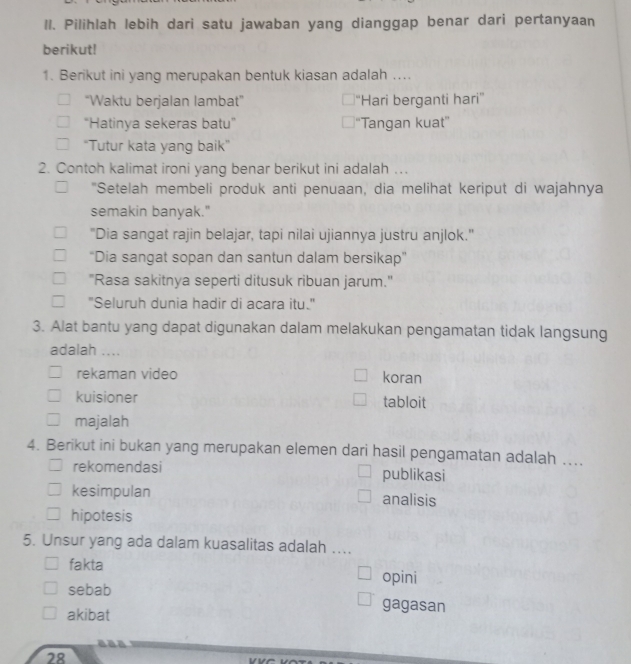 Il. Pilihlah lebih dari satu jawaban yang dianggap benar dari pertanyaan
berikut!
1. Berikut ini yang merupakan bentuk kiasan adalah ....
“Waktu berjalan lambat” ''Hari berganti hari''
“Hatinya sekeras batu” “Tangan kuat”
“Tutur kata yang baik”
2. Contoh kalimat ironi yang benar berikut ini adalah …..
"Setelah membeli produk anti penuaan, dia melihat keriput di wajahnya
semakin banyak."
"Dia sangat rajin belajar, tapi nilai ujiannya justru anjlok."
“Dia sangat sopan dan santun dalam bersikap”
"Rasa sakitnya seperti ditusuk ribuan jarum."
"Seluruh dunia hadir di acara itu."
3. Alat bantu yang dapat digunakan dalam melakukan pengamatan tidak langsung
adalah ....
rekaman video koran
kuisioner tabloit
majalah
4. Berikut ini bukan yang merupakan elemen dari hasil pengamatan adalah ....
rekomendasi publikasi
kesimpulan analisis
hipotesis
5. Unsur yang ada dalam kuasalitas adalah ....
fakta
opini
sebab gagasan
akibat
28