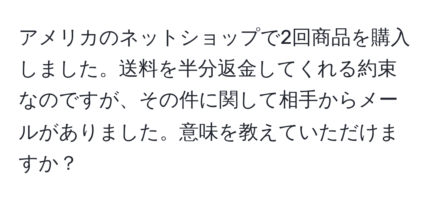 アメリカのネットショップで2回商品を購入しました。送料を半分返金してくれる約束なのですが、その件に関して相手からメールがありました。意味を教えていただけますか？