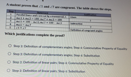 A student proves that ∠ 1 and ∠ 7 are congrue
Which justifications complete the proof?
Step 2: Definition of complementary angles; Step 4: Commutative Property of Equality
Step 2: Definition of complementary angles; Step 4: Substitution
Step 2: Defnition of linear pairs; Step 4: Commutative Property of Equality
Step 2: Defınition of linear pairs; Step 4: Substitution