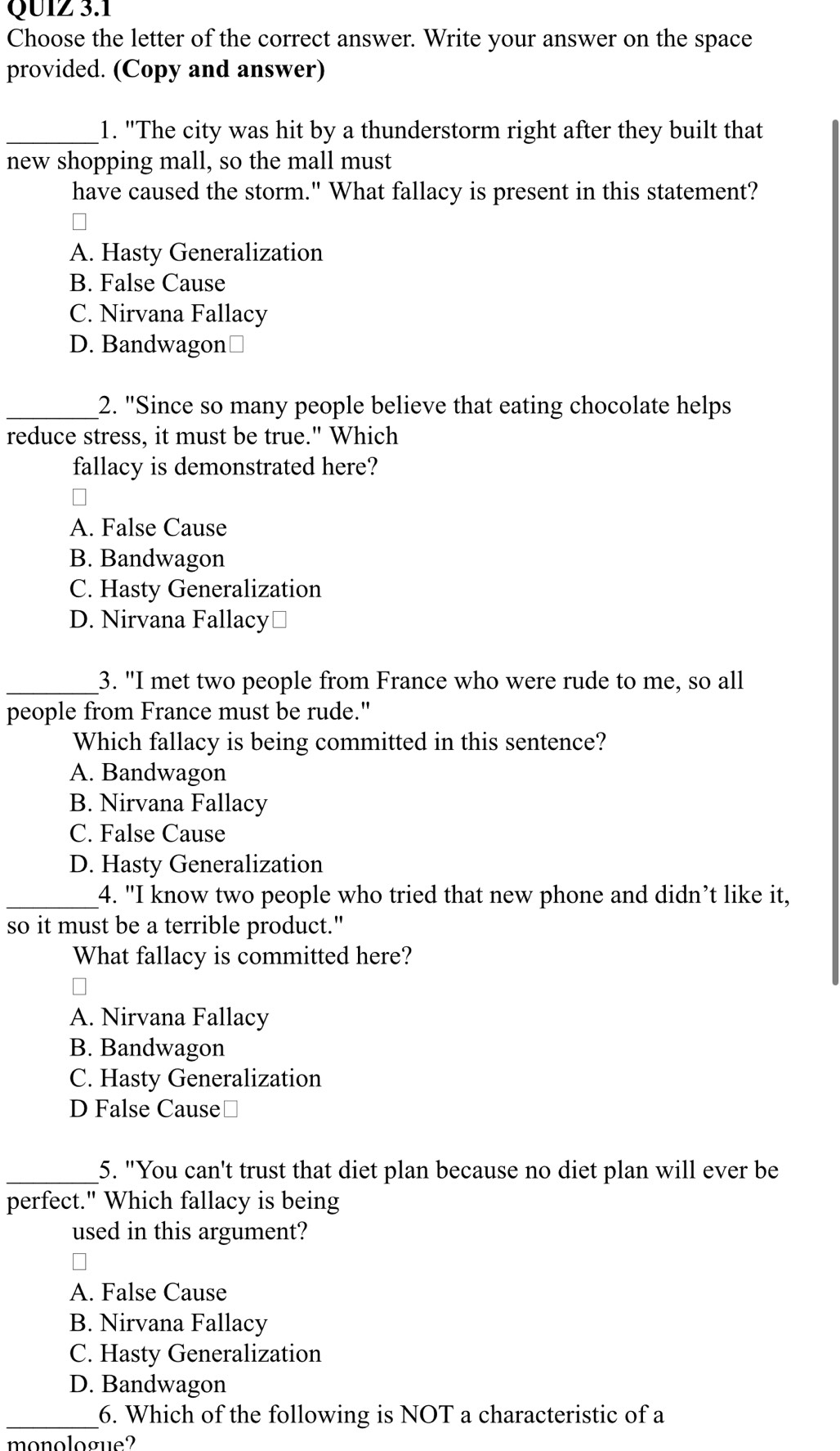 Choose the letter of the correct answer. Write your answer on the space
provided. (Copy and answer)
_1. "The city was hit by a thunderstorm right after they built that
new shopping mall, so the mall must
have caused the storm." What fallacy is present in this statement?
A. Hasty Generalization
B. False Cause
C. Nirvana Fallacy
D. Bandwagon≌
_2. "Since so many people believe that eating chocolate helps
reduce stress, it must be true." Which
fallacy is demonstrated here?
A. False Cause
B. Bandwagon
C. Hasty Generalization
D. Nirvana Fallacy⊥
_3. "I met two people from France who were rude to me, so all
people from France must be rude."
Which fallacy is being committed in this sentence?
A. Bandwagon
B. Nirvana Fallacy
C. False Cause
D. Hasty Generalization
_4. "I know two people who tried that new phone and didn’t like it,
so it must be a terrible product."
What fallacy is committed here?
A. Nirvana Fallacy
B. Bandwagon
C. Hasty Generalization
D False Cause≌
_5. "You can't trust that diet plan because no diet plan will ever be
perfect." Which fallacy is being
used in this argument?
A. False Cause
B. Nirvana Fallacy
C. Hasty Generalization
D. Bandwagon
_6. Which of the following is NOT a characteristic of a
monologue?