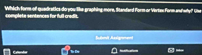 Which form of quadratics do you like graphing more, Standard Form or Vertex Form and why? Use 
complete sentences for full credit. 
Submit Assignment 
A 
Calendar To Do Notifications Inbox