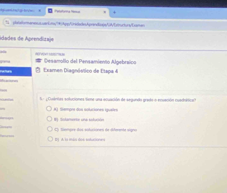 fgusankms/cgi-bin/w Plataforma Nesus
platalormanexus.uanl.mx/?@/App/UnidadesAprendizaje/UA/Estructura/Examen
idades de Aprendizaje
Iada REF#241103577636
grama Desarrollo del Pensamiento Algebraico
ractura Examen Diagnóstico de Etapa 4
aficaciones
lsos
cuestas 5.- ¿Cuántas soluciones tiene una ecuación de segundo grado o ecuación cuadrática?
and A) Siempre dos soluciones iguales
Aenmajes B) Solamente una solución
Hotano C) Siempre dos soluciones de diferente signo
Recusos D) A lo más dos soluciones