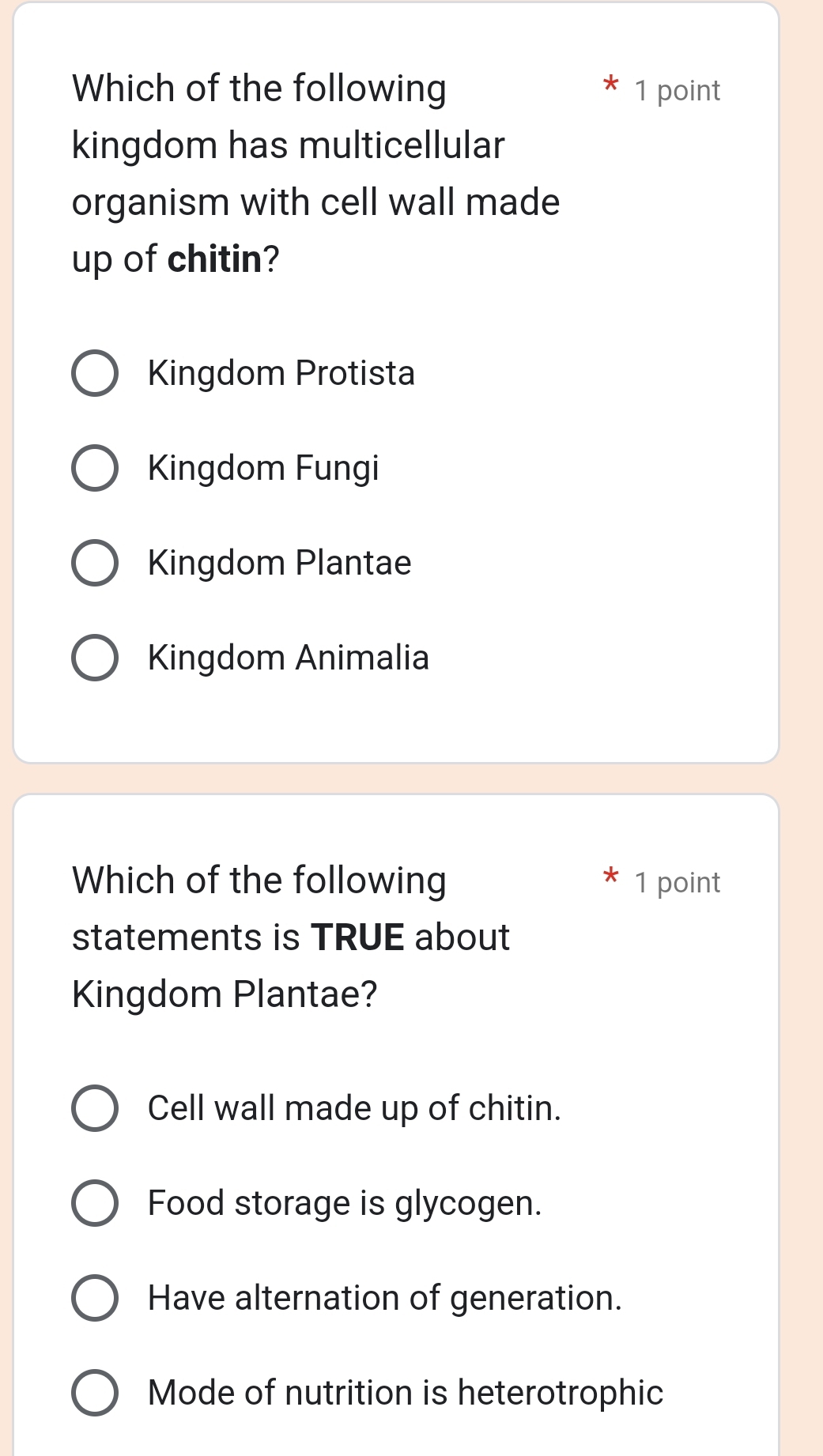 Which of the following 1 point
kingdom has multicellular
organism with cell wall made
up of chitin?
Kingdom Protista
Kingdom Fungi
Kingdom Plantae
Kingdom Animalia
Which of the following 1 point
statements is TRUE about
Kingdom Plantae?
Cell wall made up of chitin.
Food storage is glycogen.
Have alternation of generation.
Mode of nutrition is heterotrophic