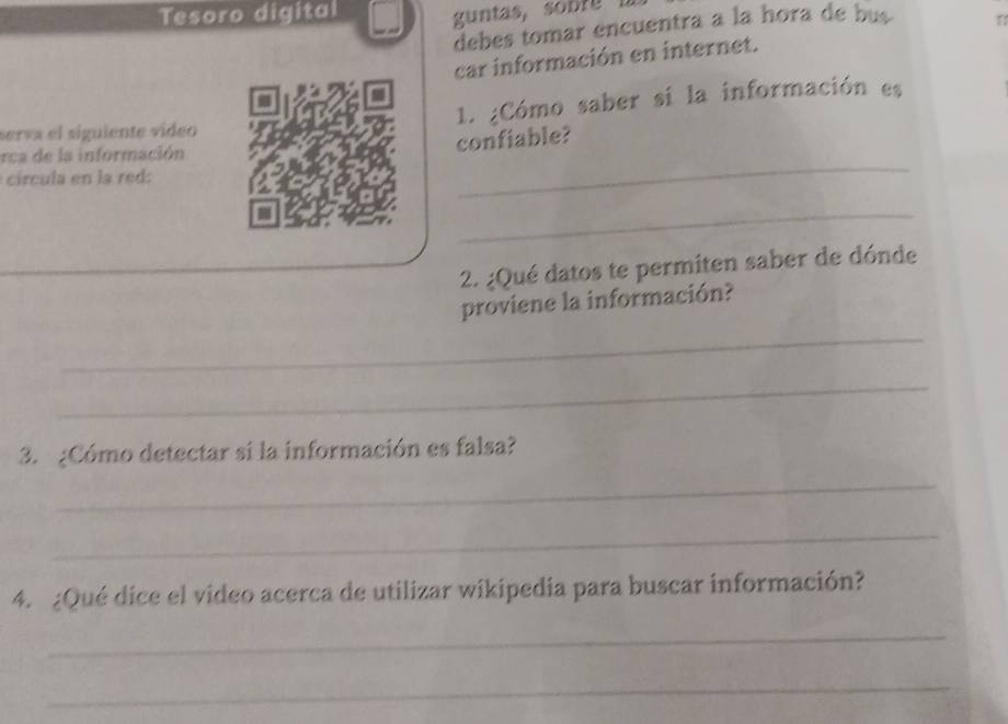 Tesoro digital 
debes tomar encuentra a la hora de bus 
car información en internet. 
serva el siguiente vídeo 1. ¿Cómo saber si la información es 
rca de la información 
confiable? 
círcula en la red: 
_ 
_ 
_ 
_ 
2. ¿Qué datos te permiten saber de dónde 
proviene la información? 
_ 
_ 
3. ¿Cómo detectar si la información es falsa? 
_ 
_ 
4. ¿Qué dice el video acerca de utilizar wikipedia para buscar información? 
_ 
_