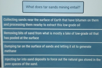 What does tar sands mining entail?
Collecting sands near the surface of Earth that have bitumen on them
and processing them nearby to extract this low-grade oil
Removing bits of sand from what is mostly a lake of low-grade oil that
has pooled at the surface
Dumping tar on the surface of sands and letting it sit to generate
methane
Injecting tar into sand deposits to force out the natural gas stored in the
pore spaces of the sand.