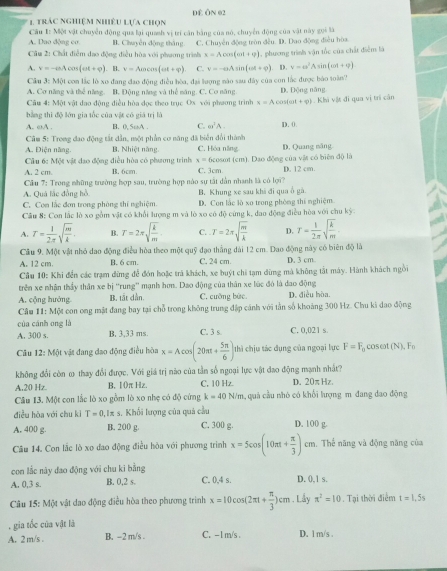 trác nghiệm nhiêu Lựa chọn DE ÔN 02
A. Duo dộng co.  Cầâu 1: Một vật chuyển động qua lại quash vị tri căn bằng của nó, chuyển động của vật này gọi là
B. Chuyên động thắng
Câu 2: Chất điễm đạo động điều hòa với phương trình C. Chuyên động tròn đều. D. Dao động điều hòa
x=Acos (omega t+varphi )
A. v=-aAcos (at+varphi ). B. v=Acos (on(omega t+varphi ) v=-eAsin (omega t+varphi ) , phương trình vận tốc của chất điểm là
. D. v=omega^2Asin (omega t+varphi )
Câu 3=M(π con lắc lò xo đang đao động điều hòa, đại lượng nào sau đây của con lắc được bào soàn?
A. Cơ năng và thể năng. B. Động năng và thể măng. C. Cơ năng D. Động năng
Câu 4: Một vật đạo động điều hòa đọc theo trục Ox với phương trình x=Acos (cot +varphi ). Chivlt đi qua vị trí cần
bằng thì độ lớn gia tốc của vật có giá trị là
A. ωA . B. 0, 5mA . C. ∈fty^2A. D. (.
Cầm 5: Trong đao động tắt dẫn, một phần cơ năng đã biển đổi thành
A. Điện năng. B. Nhiệt nàng. C. Hóa năng D. Quang măng
A. 2 cm. B. 6cm cosot (cm). Dao động của vật có biện độ là
Câu 6c Một vật đạo động điều hòa có phương trình x=6 C. 3cm D. 12 cm.
Cầu 7: Trong những trường hợp sau, trường hợp nào sự tắt dẫn nhanh là có lợi?
A. Quá lắc đồng hồ
C. Con lắc đơn trong phòng thí nghiệm. B. Khung xe sau khá đi qua ố gà.
D. Con lắc là xo trong phòng thí nghiệm
Cầu 8: Con lắc lò xo gồm vật có khổi lượng m và lò xo có độ cứng k, dao động điều hòa với chu kỳ
A. T= 1/2π  sqrt(frac m)k. B. T=2π sqrt(frac k)m C. T=2π sqrt(frac m)k D. r= 1/2π  sqrt(frac k)m
Câu 9. Một vật nhỏ đao động điều hòa theo một quỹ đạo thắng dài 12 cm. Dao động này có biên độ là
A. 12 cm. B.6 cm. C. 24 cm. D. 3 cm
Cầu 10: Khi đến các trạm đừng để đón hoặc trả khách, xe buýt chi tạm dừng mà không tắt máy. Hành khách ngồi
trên xe nhận thầy thân xe bị ''rung'' mạnh hơn. Dao động của thân xe lúc đó là dao động
A. cộng hướng. B. tāt dàn C. cưỡng bức. D. điều hòa.
Câu 11: Một con ong mật đang bay tại chỗ trong không trung đập cánh với tần số khoảng 300 Hz. Chu ki dao động
của cánh ong là
A. 300 s. B. 3,33 ms. C. 3 s C. 0,021 s.
Câu 12:MO t vật đang đạo động điều hòa x=Acos (20π + 5π /6 )t thì chịu tác đụng của ngoại lực F=F_0 cosot (N),F_0
không đổi còn ω thay đổi được. Với giá trị nào của tần số ngoại lực vật đao động mạnh nhất?
A,20 Hz. B. 1(π Hz. C. 10 Hz D. 20π Hz
Câu 13. Một con lắc lò xo gồm lò xo nhẹ có độ cứng k=40N/m , quả cầu nhỏ có khổi lượng m đang đao động
điều hòa với chu kì T=0,Iπ s. Khối lượng của quả cầu
A. 400 g. B. 200 g. C. 300 g. D. 100 g.
Câu 14. Con lắc lò xo đao động điều hòa với phương trình x=5cos (10π + π /3 )cm , Thể năng và động năng của
con lắc này đao động với chu ki bằng
A. 0,3 s. B. 0,2 s. C. 0,4 s. D. 0,1 s.
Câu 15: Một vật dao động điều hòa theo phương trình x=10cos (2π t+ π /3 )cm. Lầy π^2=10. Tại thời điểm t=1,5s. gia tốc của vật là
A. 2 m/s . B. -2 m/s . C. -1 m/s . D. 1 m/s .