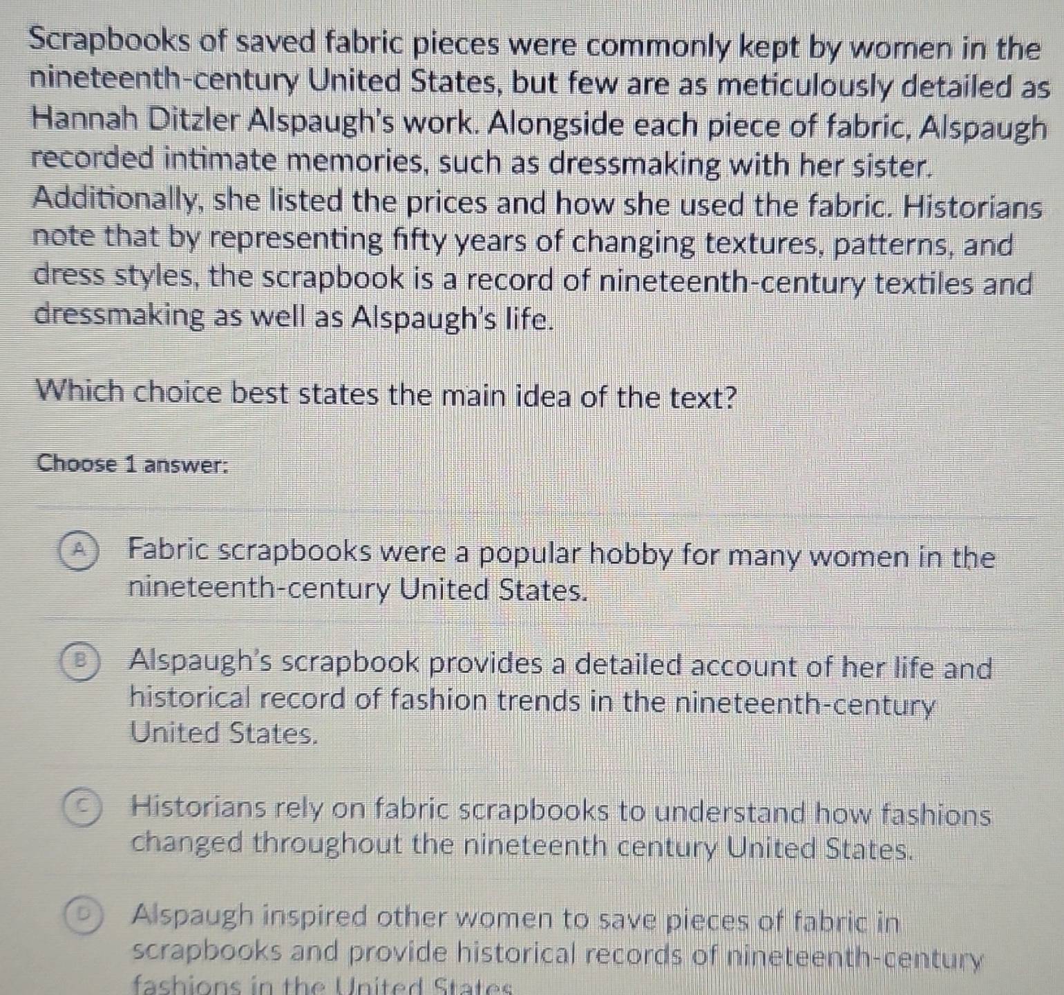 Scrapbooks of saved fabric pieces were commonly kept by women in the
nineteenth-century United States, but few are as meticulously detailed as
Hannah Ditzler Alspaugh's work. Alongside each piece of fabric, Alspaugh
recorded intimate memories, such as dressmaking with her sister.
Additionally, she listed the prices and how she used the fabric. Historians
note that by representing fifty years of changing textures, patterns, and
dress styles, the scrapbook is a record of nineteenth-century textiles and
dressmaking as well as Alspaugh's life.
Which choice best states the main idea of the text?
Choose 1 answer:
A) Fabric scrapbooks were a popular hobby for many women in the
nineteenth-century United States.
B) Alspaugh's scrapbook provides a detailed account of her life and
historical record of fashion trends in the nineteenth-century
United States.
Historians rely on fabric scrapbooks to understand how fashions
changed throughout the nineteenth century United States.
Alspaugh inspired other women to save pieces of fabric in
scrapbooks and provide historical records of nineteenth-century
fashions in the United States