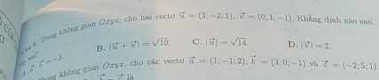 s, cho hai vecto vector u=(3;-2;1), vector v=(0;1;-1). Khẳng định nào sau
Cha #. Trong không gian Oxyz
:
B. |vector u+vector v|=sqrt(10). C. |vector u|=sqrt(14). D.
Bong không gian Oryz, cho các vecto vector a=(1;-1;2), vector b=(3;0;-1) |vector v|=2. 
vù vector c=(-2;5;1)
2(x and] vector b· vector v=-3 ,4-
vector vector Avector A